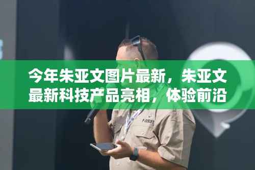 朱亚文最新亮相科技产品,体验前沿科技,感受未来生活魅力图片更新报道