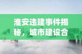 淮安违建事件揭秘,城市建设合规性与未来展望