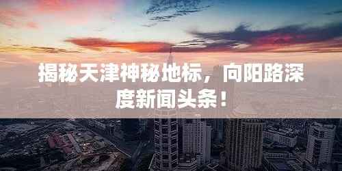 揭秘天津神秘地标，向阳路深度新闻头条！