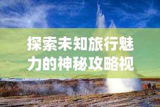 探索未知旅行魅力的神秘攻略视频,带你领略别样风情!