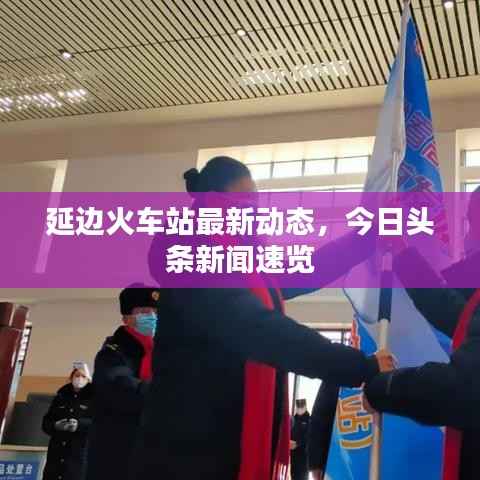 延边火车站最新动态,今日头条新闻速览