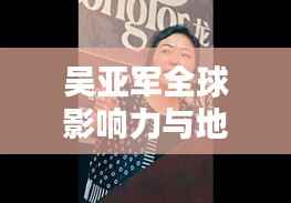 吴亚军全球影响力与地位探究，揭秘其在世界排名中的位置