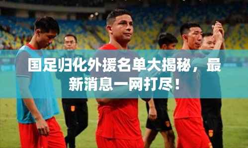 国足归化外援名单大揭秘，最新消息一网打尽！